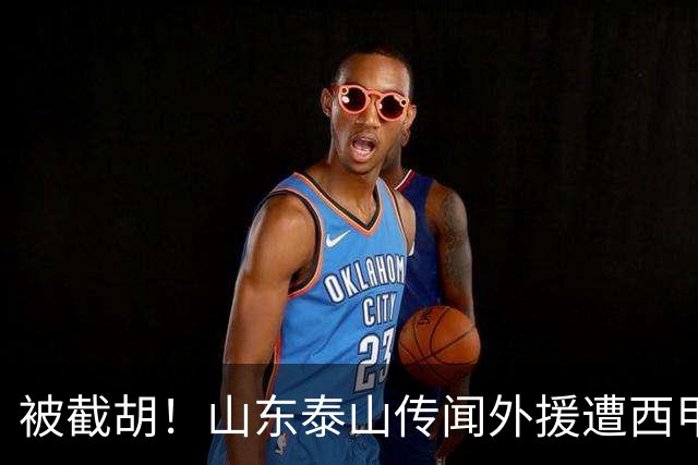 被截胡！山东泰山传闻外援遭西甲豪门争抢，夏窗更换外援再度泡汤