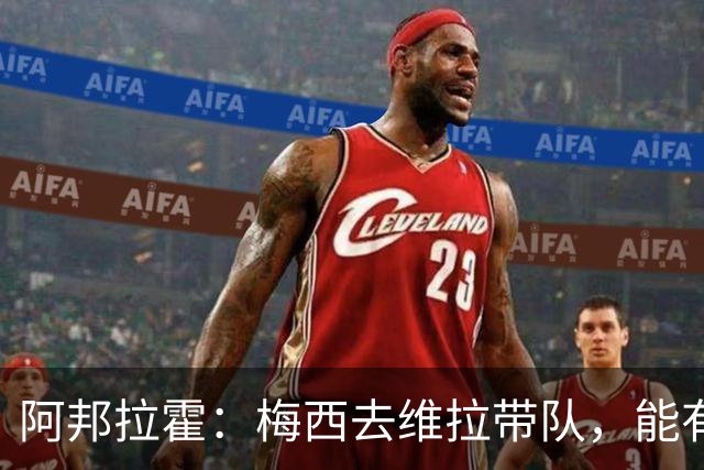 阿邦拉霍：梅西去维拉带队，能有英超冠军和欧冠冠军！